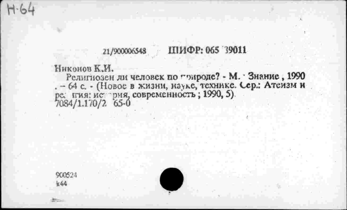 ﻿21/900006543 ШИФР: 065 39011
Никонов К.И.
Религиозен ли человек по городе? - М. • Знание, 1990 . - 64 с. - (Новое в жизни, науке, технике. Сер.: Атеизм и ре ггия: исрия. современность; 1990,5) 7084/1.170/?. 65-0
900524 к44